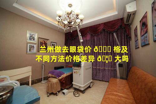 兰州做去眼袋价 🐎 格及不同方法价格差异 🦋 大吗